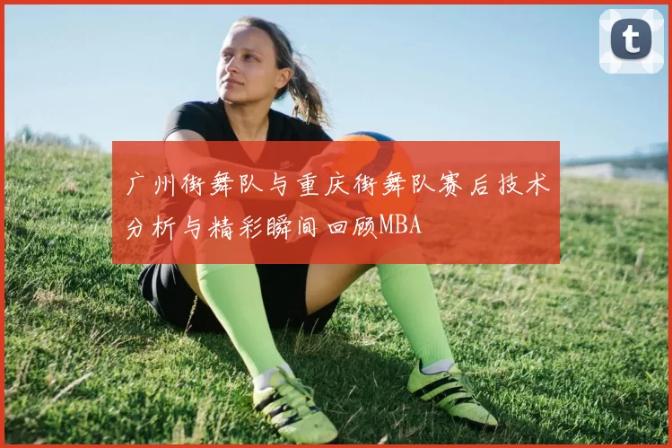 广州街舞队与重庆街舞队赛后技术分析与精彩瞬间回顾MBA