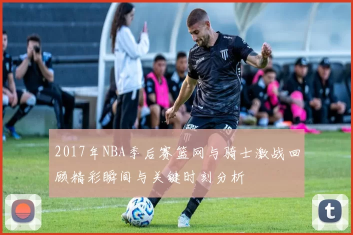 2017年NBA季后赛篮网与骑士激战回顾精彩瞬间与关键时刻分析