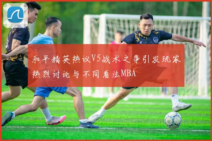 和平精英热议V5战术之争引发玩家热烈讨论与不同看法MBA