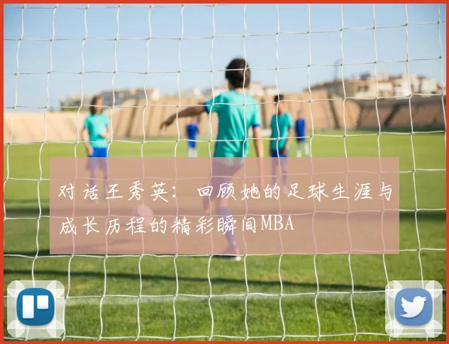 对话王秀英：回顾她的足球生涯与成长历程的精彩瞬间MBA