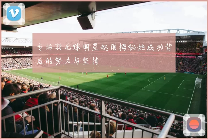 专访羽毛球明星赵丽揭秘她成功背后的努力与坚持