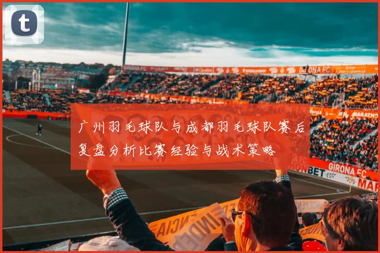 广州羽毛球队与成都羽毛球队赛后复盘分析比赛经验与战术策略