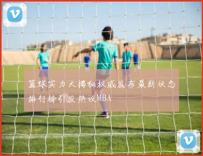 篮球实力大揭秘权威发布最新状态排行榜引发热议MBA